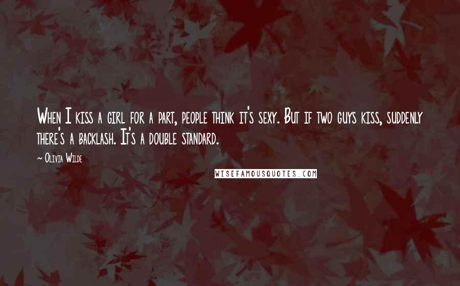 Olivia Wilde Quotes: When I kiss a girl for a part, people think it's sexy. But if two guys kiss, suddenly there's a backlash. It's a double standard.