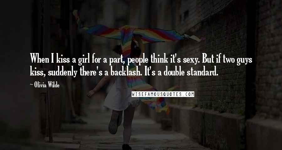 Olivia Wilde Quotes: When I kiss a girl for a part, people think it's sexy. But if two guys kiss, suddenly there's a backlash. It's a double standard.