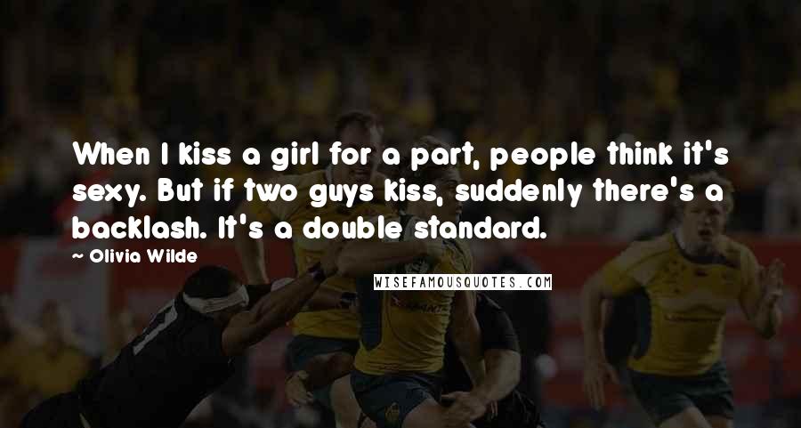Olivia Wilde Quotes: When I kiss a girl for a part, people think it's sexy. But if two guys kiss, suddenly there's a backlash. It's a double standard.