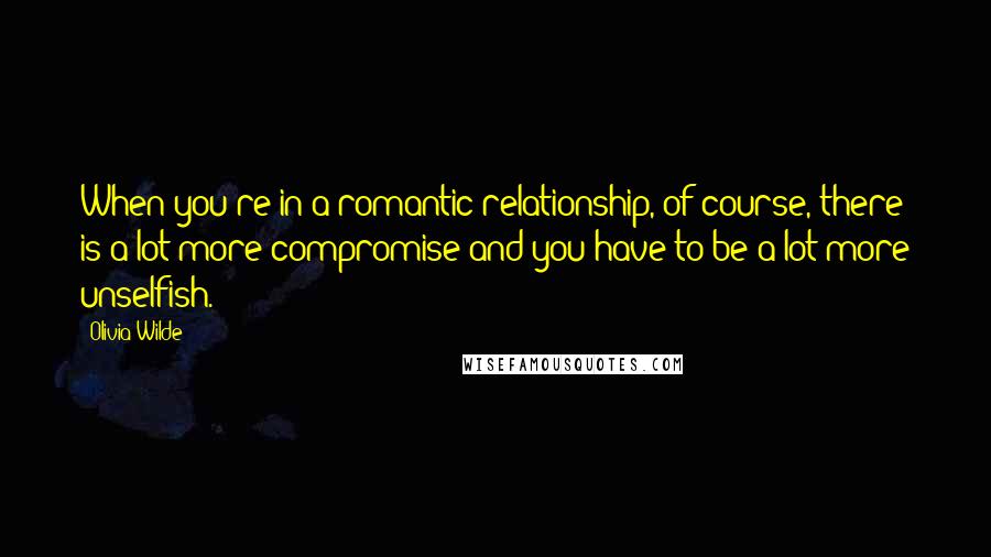 Olivia Wilde Quotes: When you're in a romantic relationship, of course, there is a lot more compromise and you have to be a lot more unselfish.