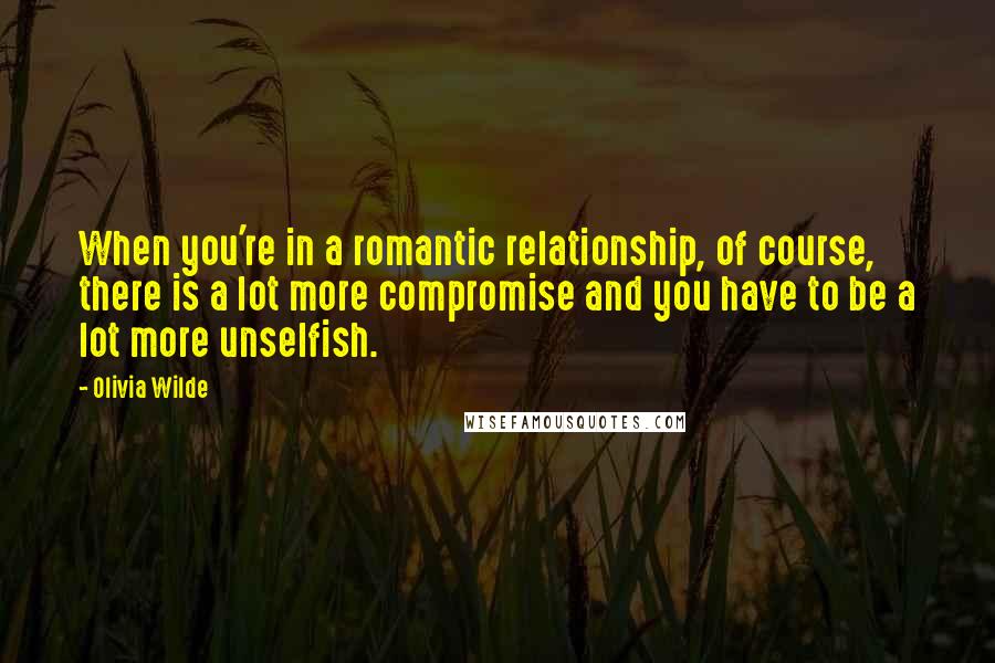 Olivia Wilde Quotes: When you're in a romantic relationship, of course, there is a lot more compromise and you have to be a lot more unselfish.