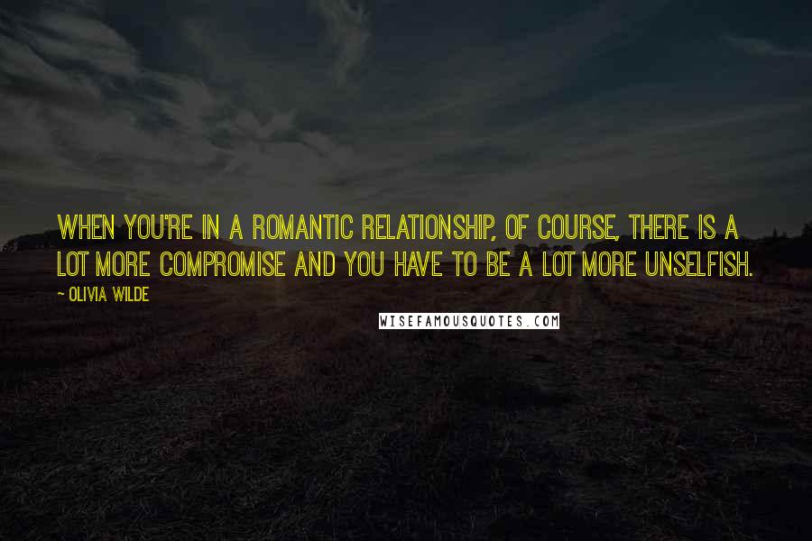 Olivia Wilde Quotes: When you're in a romantic relationship, of course, there is a lot more compromise and you have to be a lot more unselfish.