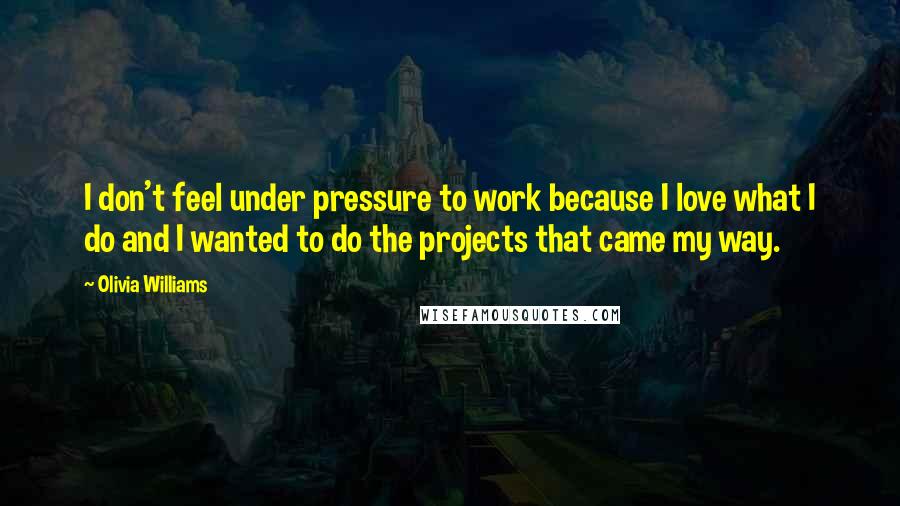 Olivia Williams Quotes: I don't feel under pressure to work because I love what I do and I wanted to do the projects that came my way.