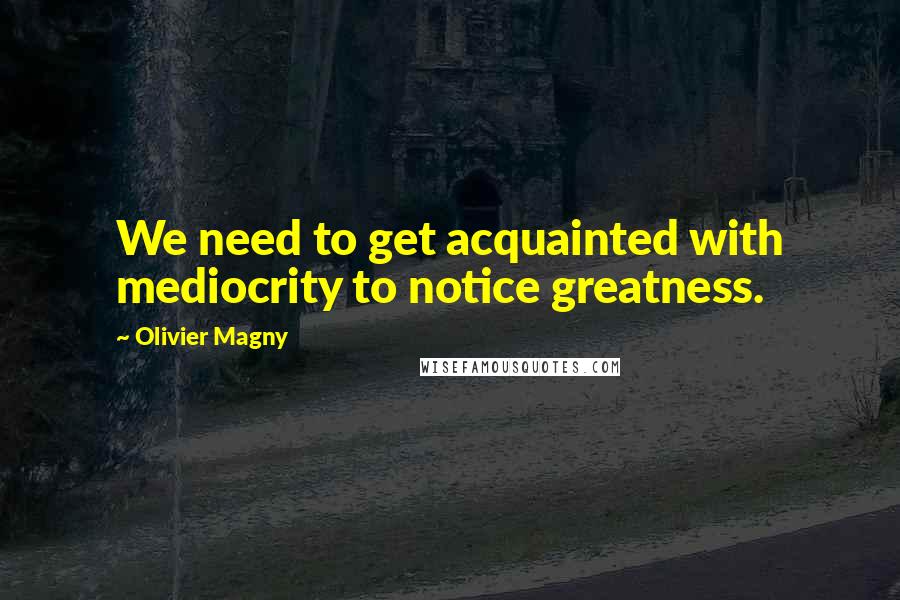 Olivier Magny Quotes: We need to get acquainted with mediocrity to notice greatness.