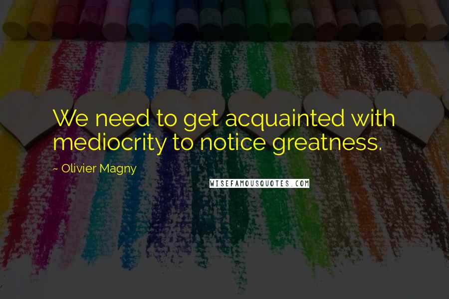 Olivier Magny Quotes: We need to get acquainted with mediocrity to notice greatness.