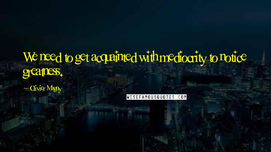 Olivier Magny Quotes: We need to get acquainted with mediocrity to notice greatness.