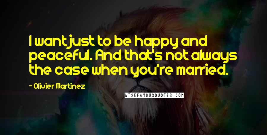 Olivier Martinez Quotes: I want just to be happy and peaceful. And that's not always the case when you're married.