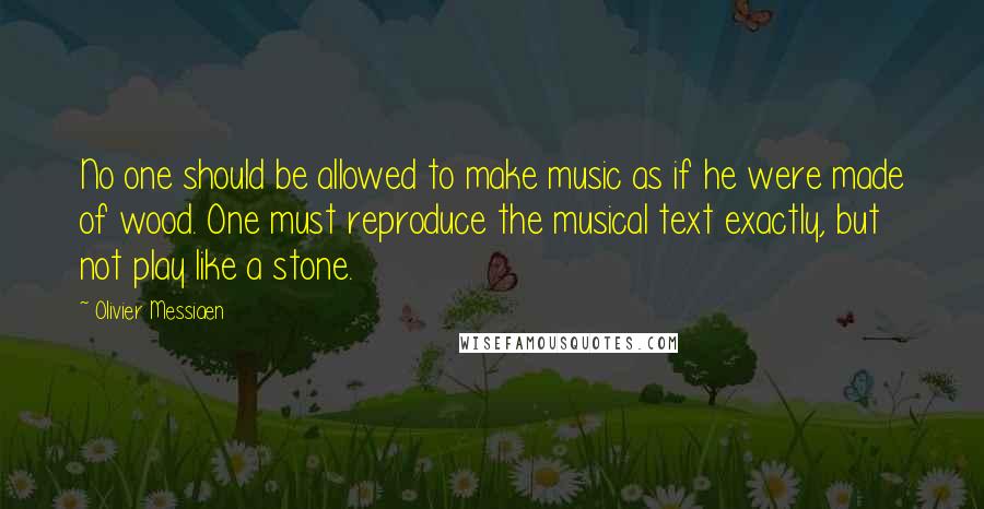 Olivier Messiaen Quotes: No one should be allowed to make music as if he were made of wood. One must reproduce the musical text exactly, but not play like a stone.