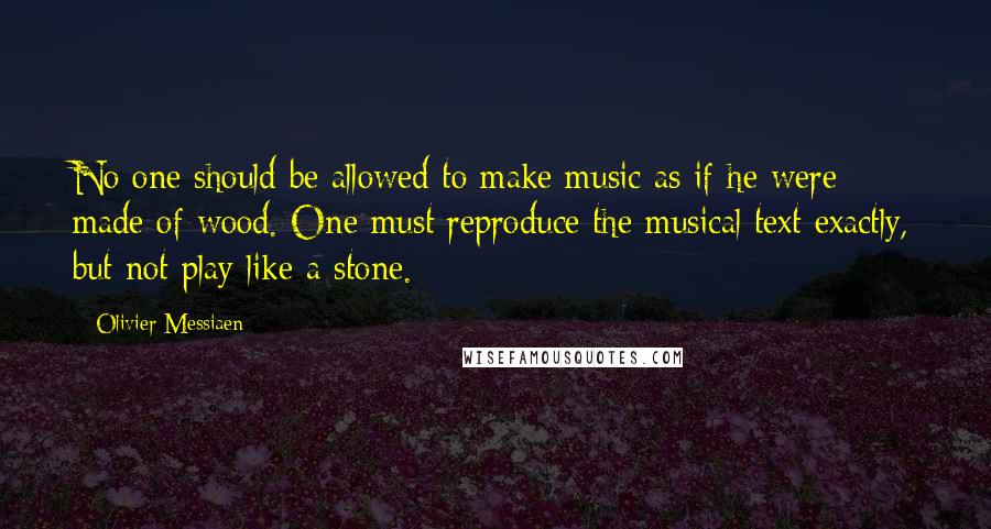 Olivier Messiaen Quotes: No one should be allowed to make music as if he were made of wood. One must reproduce the musical text exactly, but not play like a stone.