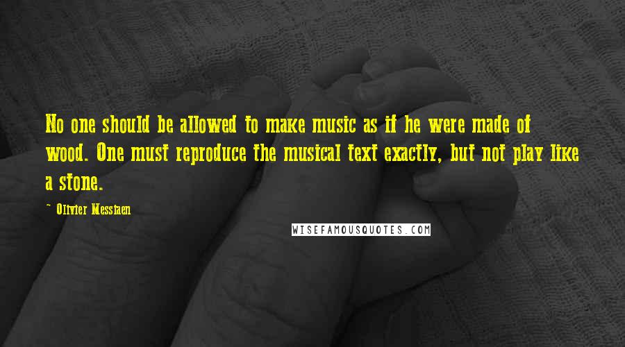 Olivier Messiaen Quotes: No one should be allowed to make music as if he were made of wood. One must reproduce the musical text exactly, but not play like a stone.