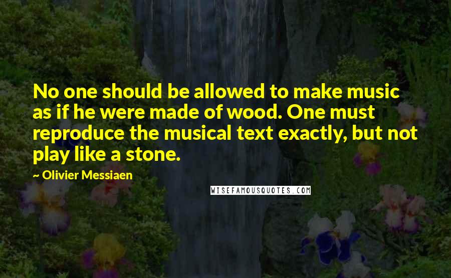 Olivier Messiaen Quotes: No one should be allowed to make music as if he were made of wood. One must reproduce the musical text exactly, but not play like a stone.
