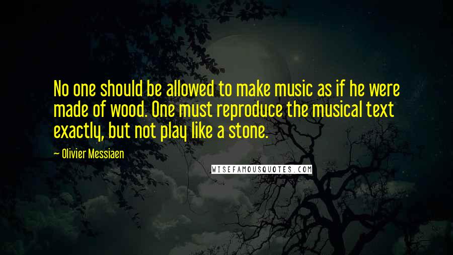 Olivier Messiaen Quotes: No one should be allowed to make music as if he were made of wood. One must reproduce the musical text exactly, but not play like a stone.