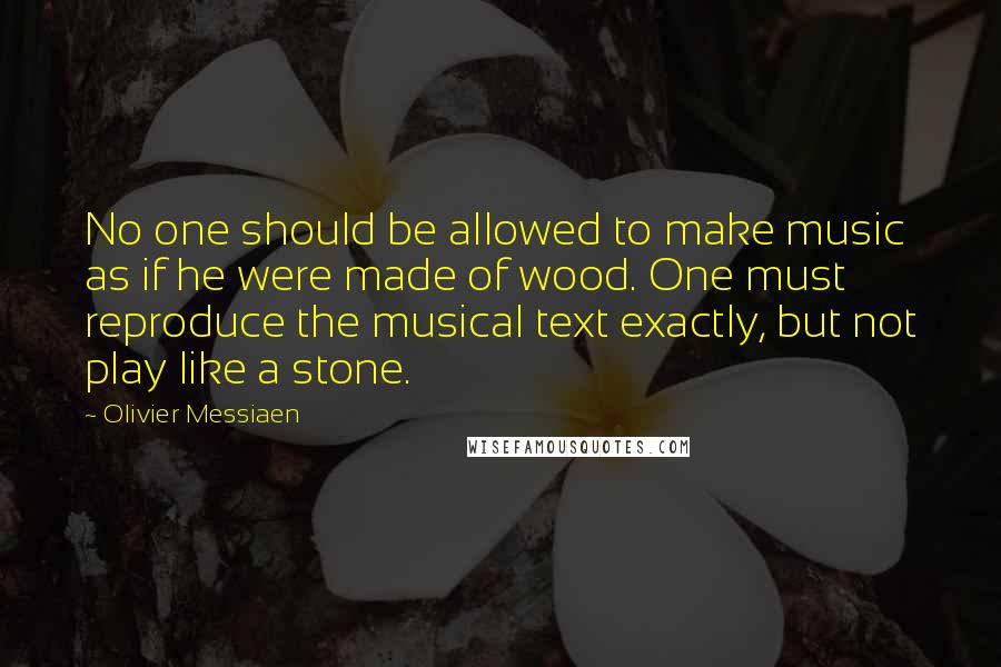 Olivier Messiaen Quotes: No one should be allowed to make music as if he were made of wood. One must reproduce the musical text exactly, but not play like a stone.