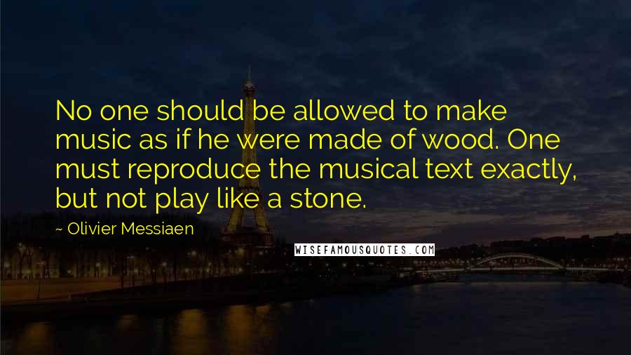 Olivier Messiaen Quotes: No one should be allowed to make music as if he were made of wood. One must reproduce the musical text exactly, but not play like a stone.