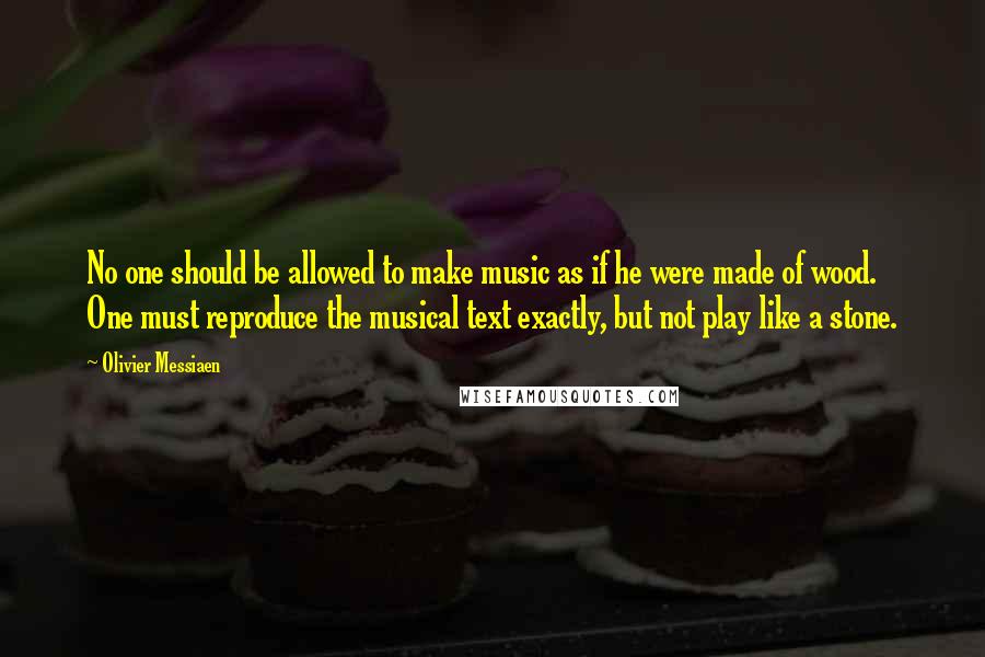 Olivier Messiaen Quotes: No one should be allowed to make music as if he were made of wood. One must reproduce the musical text exactly, but not play like a stone.