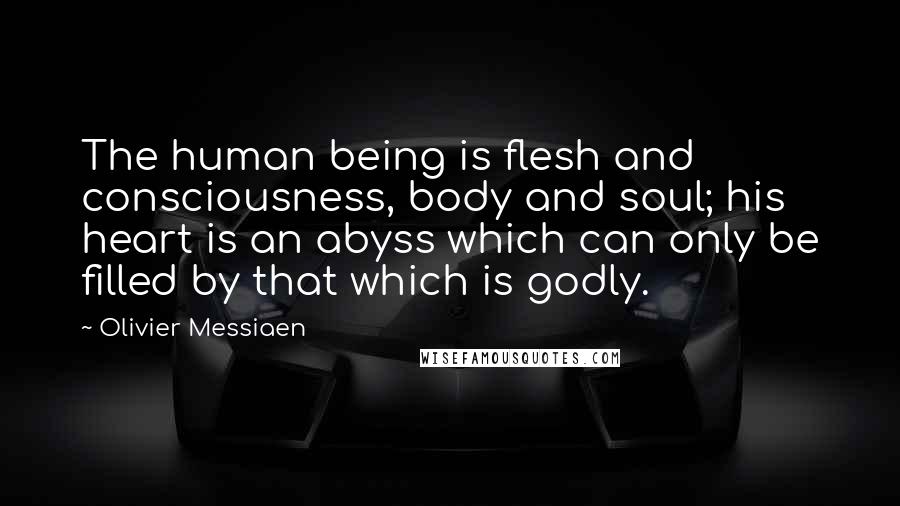 Olivier Messiaen Quotes: The human being is flesh and consciousness, body and soul; his heart is an abyss which can only be filled by that which is godly.