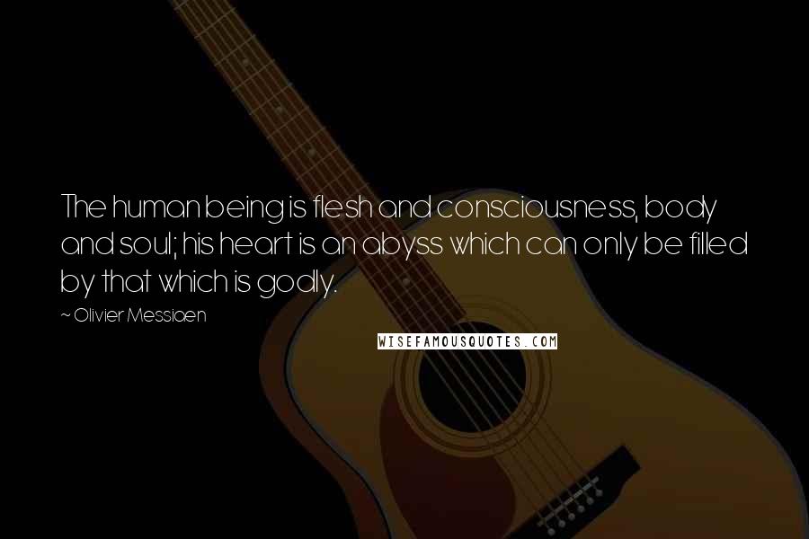 Olivier Messiaen Quotes: The human being is flesh and consciousness, body and soul; his heart is an abyss which can only be filled by that which is godly.