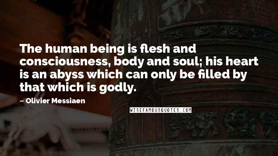 Olivier Messiaen Quotes: The human being is flesh and consciousness, body and soul; his heart is an abyss which can only be filled by that which is godly.
