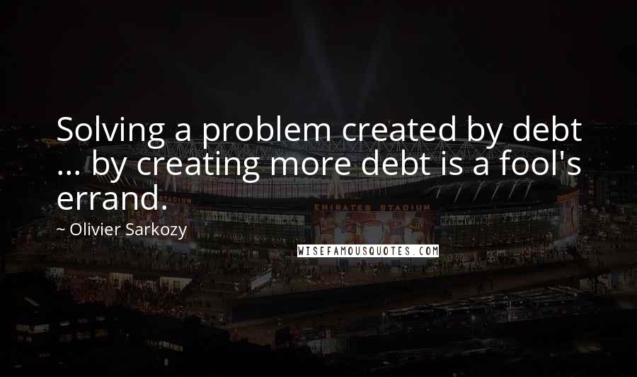 Olivier Sarkozy Quotes: Solving a problem created by debt ... by creating more debt is a fool's errand.