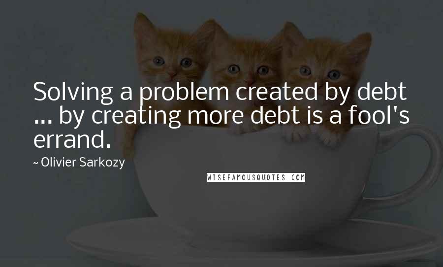 Olivier Sarkozy Quotes: Solving a problem created by debt ... by creating more debt is a fool's errand.