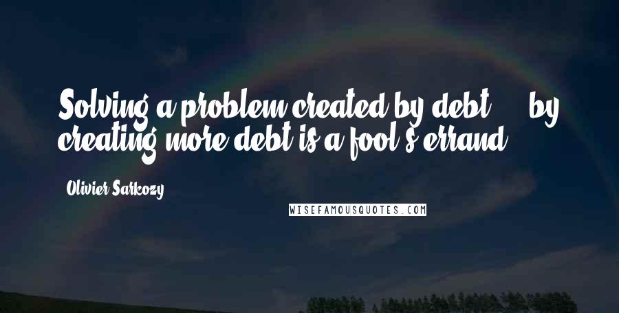 Olivier Sarkozy Quotes: Solving a problem created by debt ... by creating more debt is a fool's errand.