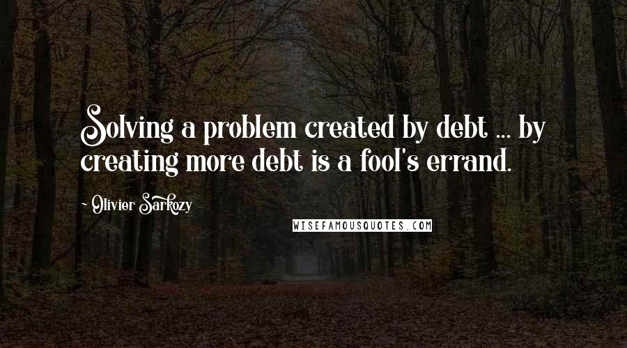 Olivier Sarkozy Quotes: Solving a problem created by debt ... by creating more debt is a fool's errand.