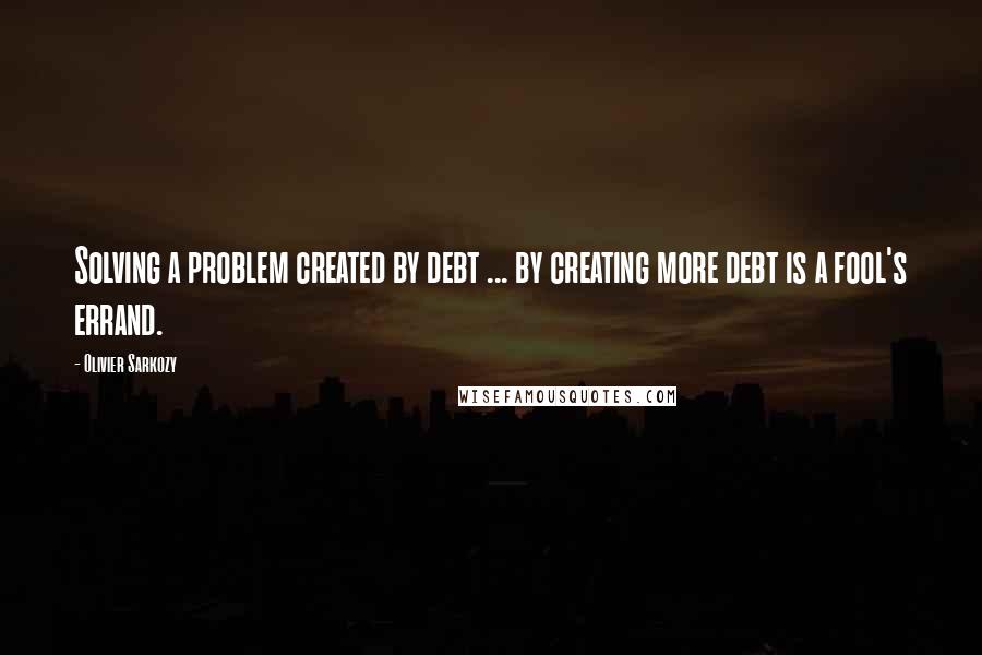 Olivier Sarkozy Quotes: Solving a problem created by debt ... by creating more debt is a fool's errand.