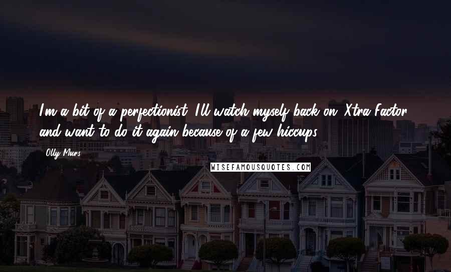 Olly Murs Quotes: I'm a bit of a perfectionist. I'll watch myself back on 'Xtra Factor' and want to do it again because of a few hiccups.