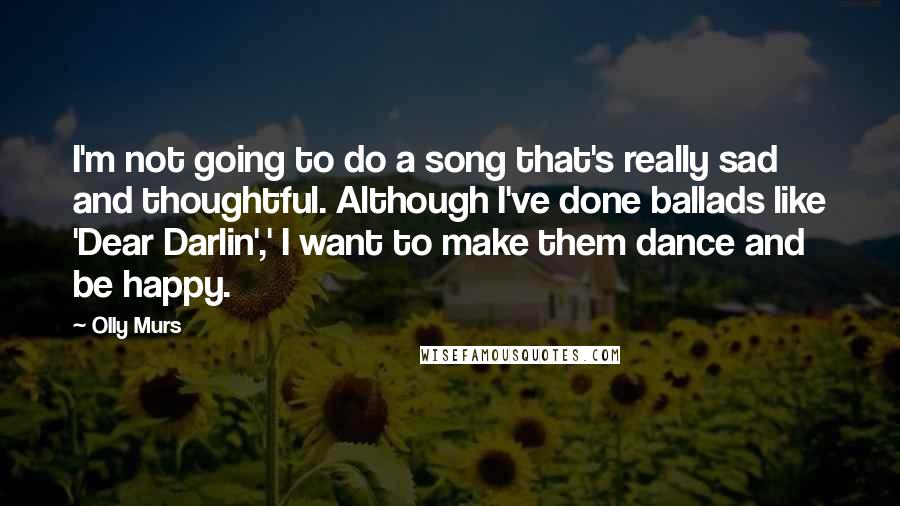 Olly Murs Quotes: I'm not going to do a song that's really sad and thoughtful. Although I've done ballads like 'Dear Darlin',' I want to make them dance and be happy.