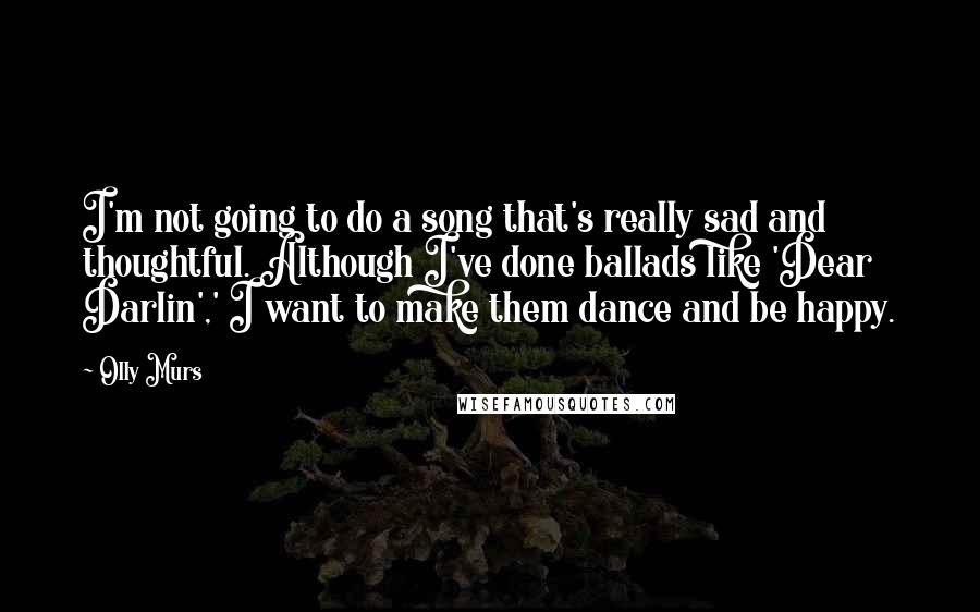 Olly Murs Quotes: I'm not going to do a song that's really sad and thoughtful. Although I've done ballads like 'Dear Darlin',' I want to make them dance and be happy.