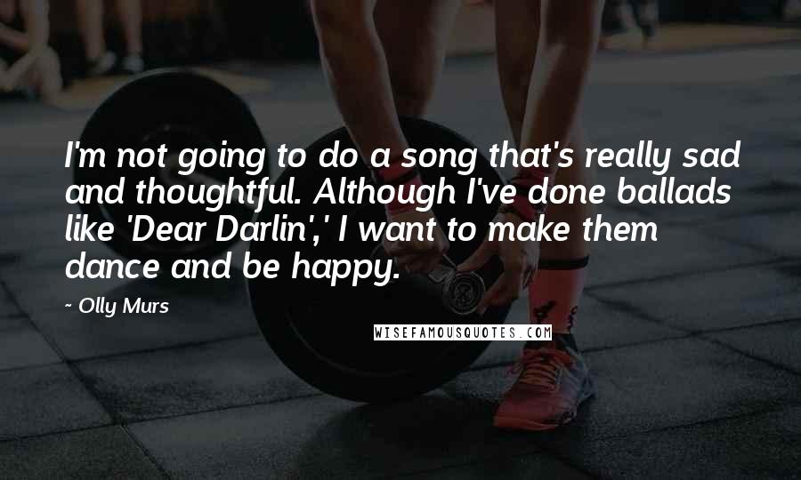 Olly Murs Quotes: I'm not going to do a song that's really sad and thoughtful. Although I've done ballads like 'Dear Darlin',' I want to make them dance and be happy.