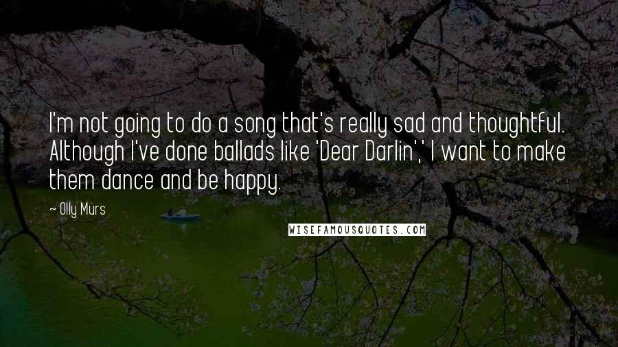 Olly Murs Quotes: I'm not going to do a song that's really sad and thoughtful. Although I've done ballads like 'Dear Darlin',' I want to make them dance and be happy.