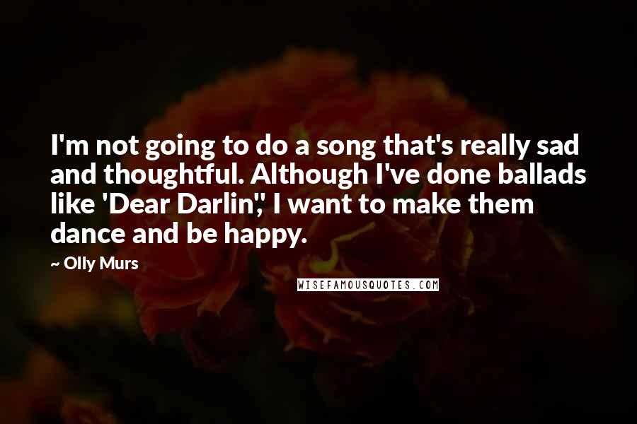 Olly Murs Quotes: I'm not going to do a song that's really sad and thoughtful. Although I've done ballads like 'Dear Darlin',' I want to make them dance and be happy.