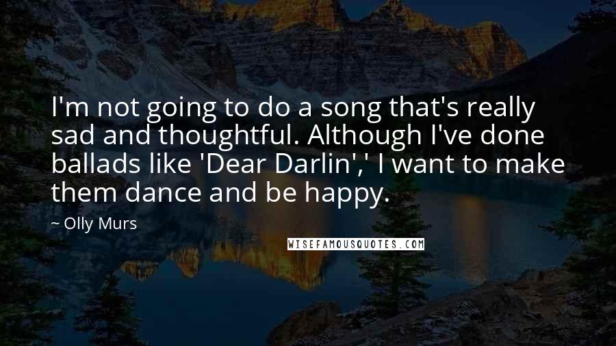 Olly Murs Quotes: I'm not going to do a song that's really sad and thoughtful. Although I've done ballads like 'Dear Darlin',' I want to make them dance and be happy.