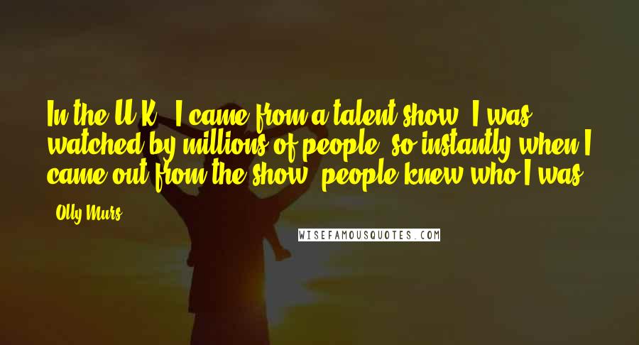 Olly Murs Quotes: In the U.K., I came from a talent show. I was watched by millions of people, so instantly when I came out from the show, people knew who I was.