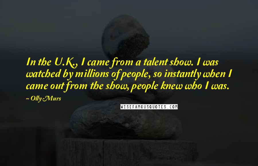 Olly Murs Quotes: In the U.K., I came from a talent show. I was watched by millions of people, so instantly when I came out from the show, people knew who I was.