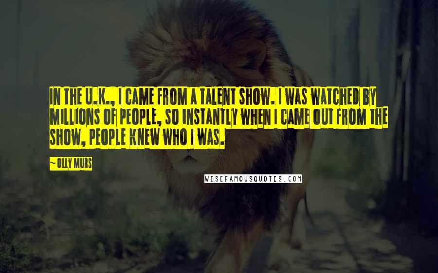 Olly Murs Quotes: In the U.K., I came from a talent show. I was watched by millions of people, so instantly when I came out from the show, people knew who I was.