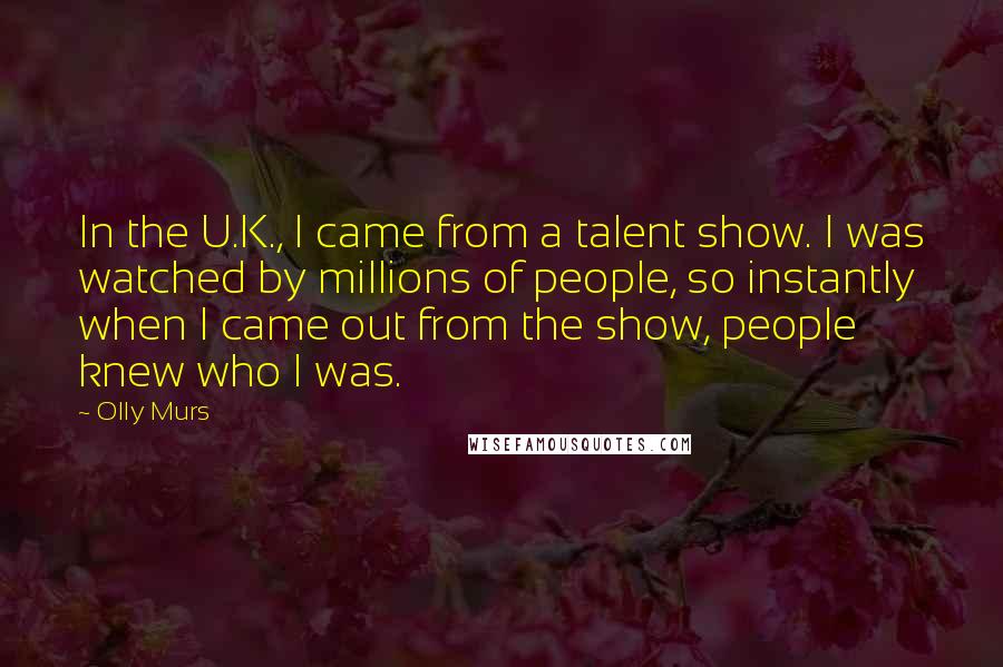 Olly Murs Quotes: In the U.K., I came from a talent show. I was watched by millions of people, so instantly when I came out from the show, people knew who I was.