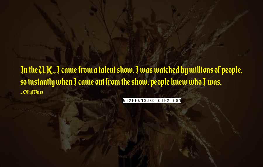 Olly Murs Quotes: In the U.K., I came from a talent show. I was watched by millions of people, so instantly when I came out from the show, people knew who I was.