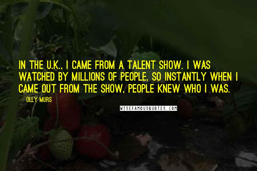 Olly Murs Quotes: In the U.K., I came from a talent show. I was watched by millions of people, so instantly when I came out from the show, people knew who I was.