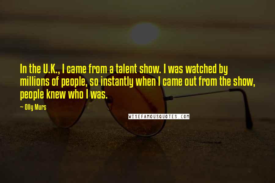 Olly Murs Quotes: In the U.K., I came from a talent show. I was watched by millions of people, so instantly when I came out from the show, people knew who I was.