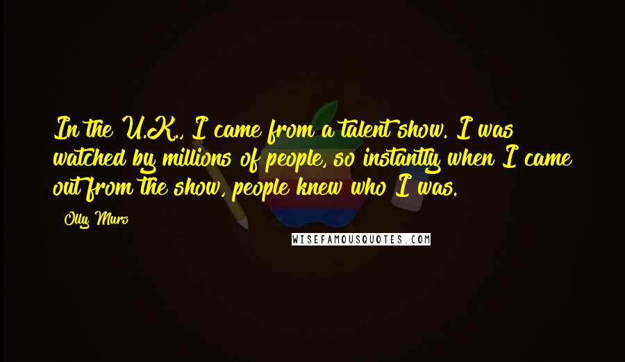 Olly Murs Quotes: In the U.K., I came from a talent show. I was watched by millions of people, so instantly when I came out from the show, people knew who I was.