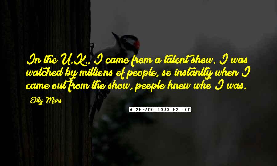 Olly Murs Quotes: In the U.K., I came from a talent show. I was watched by millions of people, so instantly when I came out from the show, people knew who I was.