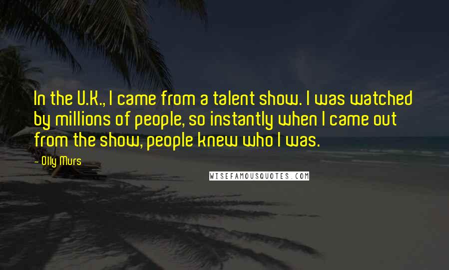 Olly Murs Quotes: In the U.K., I came from a talent show. I was watched by millions of people, so instantly when I came out from the show, people knew who I was.