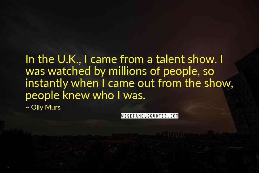 Olly Murs Quotes: In the U.K., I came from a talent show. I was watched by millions of people, so instantly when I came out from the show, people knew who I was.