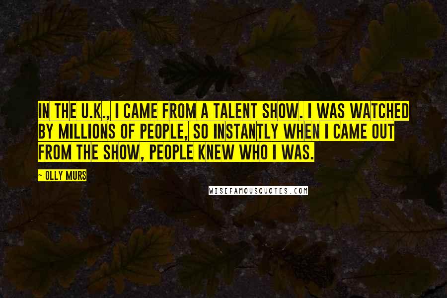 Olly Murs Quotes: In the U.K., I came from a talent show. I was watched by millions of people, so instantly when I came out from the show, people knew who I was.