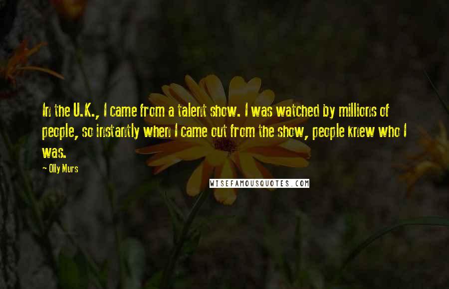 Olly Murs Quotes: In the U.K., I came from a talent show. I was watched by millions of people, so instantly when I came out from the show, people knew who I was.