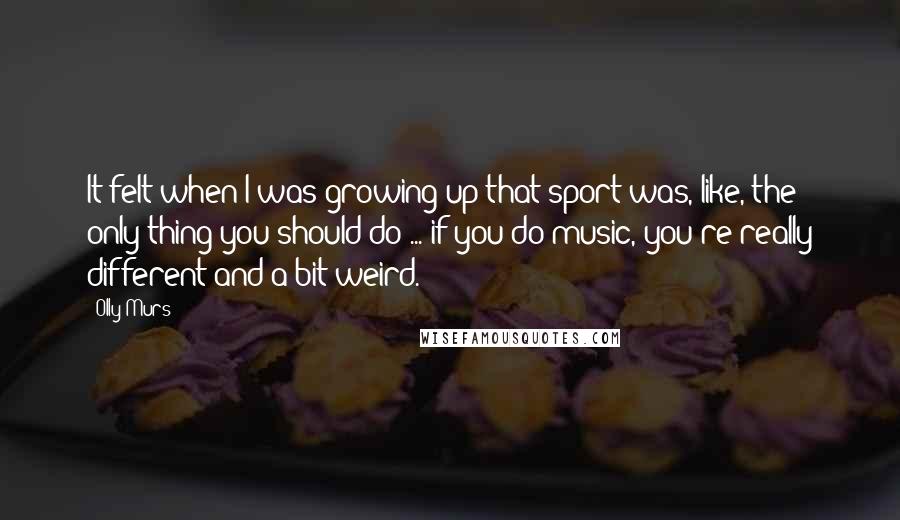 Olly Murs Quotes: It felt when I was growing up that sport was, like, the only thing you should do ... if you do music, you're really different and a bit weird.