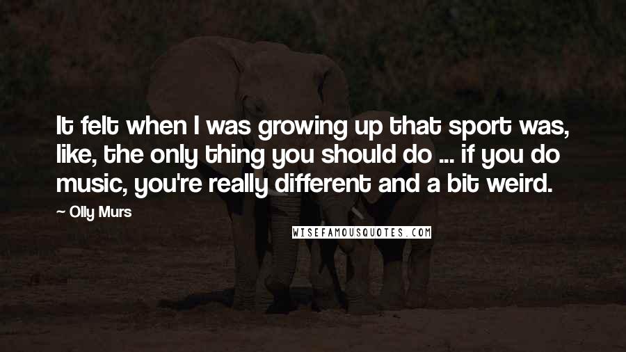 Olly Murs Quotes: It felt when I was growing up that sport was, like, the only thing you should do ... if you do music, you're really different and a bit weird.