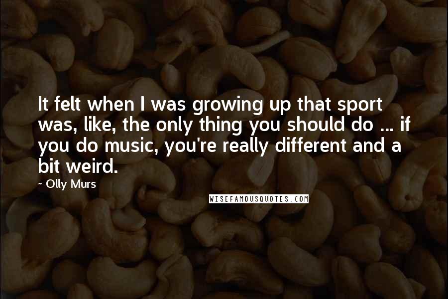 Olly Murs Quotes: It felt when I was growing up that sport was, like, the only thing you should do ... if you do music, you're really different and a bit weird.